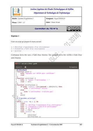 Faycel CHAOUA Systèmes d’exploitation 2 – Correction du TD5 103
Exercice 1
Créer un script qui propose le menu suivant :
1 - Vérifier l'existence d'un utilisateur
2 - Connaître l'UID d'un utilisateur
q – Quitter
L'utilisateur devra être saisi, à l'aide d'une fonction. Son existence devra être vérifiée à l'aide d'une
autre fonction.
Institut Supérieur des Études Technologiques de Kélibia
Département de Technologies de l'Informatique
Matière : Systèmes d’exploitation 2
Niveau : LMD ‒ L2
Enseignant : Faycel CHAOUA
Durée : 1 heure 30 min
Correction du TD N° 5
 