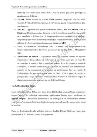Chapitre 1. Présentation générale du système Linux
Faycel CHAOUA Systèmes d’exploitation 2 5
mettre le code source sous licence GPL : tout le monde peut alors participer au
développement de Linux.
 1991-94 : Linux devient un système UNIX complet compatible avec les autres
systèmes UNIX, offrant toujours plus de services de qualité professionnelle au plus
grand nombre.
 1994-97 : L’apparition des grandes distributions Linux : Red Hat, Debian, Suse et
Slackware. Durant ces années, Linux ne cesse de s’améliorer, avec l’arrivée notable
de la modularité et de la version 2.0. Les projets foisonnent, et déjà l’idée d’améliorer
le système et de l’ouvrir au monde du bureau (desktop) fait son bout de chemin avec le
début du développement de produits comme Gnome ou KDE.
 1998~ : L’explosion de l’utilisation de Linux. Les salons Linux se multiplient et l'on
observe une multiplication des revues spécialisées. Le noyau 2.6 sort le 18 décembre
2003.
 Aujourd’hui et demain : Aujourd’hui Linux est reconnu comme un système
d’exploitation stable, robuste et performant. Il est utilisé dans plus du tiers des
serveurs dans le monde et dans la moitié des serveurs Web. Il a conquis le monde de
l’entreprise, le monde universitaire. Il a surtout su conserver son indépendance,
garantie par la communauté et le nombre de contributeurs, face aux géants de
l’informatique. La prochaine grosse cible de Linux, c’est le poste de travail, et
pourquoi pas, l’usage familial en remplacement de Windows. Il reste encore un peu de
chemin, mais nombreux sont ceux qui ont déjà franchi le pas.
1.2.3. Distribution Linux
Linux est le plus souvent diffusé sous forme d’une distribution, un ensemble de programmes
(noyau, sources des utilitaires, commandes, applications) formant après installation un
système complet. Chacune des distributions a ses avantages et ses inconvénients. Débuter
avec Linux, c’est surtout choisir une distribution qui corresponde avec les usages qu’on attend
du système.
Parmi les distributions les plus utilisées, on trouve RedHat, Debian, Slackware (toutes trois
gratuites) et SuSE, Mandrake (toutes deux payantes).
 