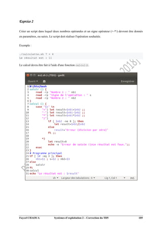 Faycel CHAOUA Systèmes d’exploitation 2 – Correction du TD5 105
Exercice 2
Créer un script dans lequel deux nombres opérandes et un signe opérateur (+-*/) devront être donnés
en paramètres, ou saisis. Le script doit réaliser l'opération souhaitée.
Exemple :
./calculette.sh 7 + 4
Le résultat est : 11
Le calcul devra être fait à l'aide d'une fonction calcul().
 