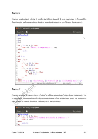 Faycel CHAOUA Systèmes d’exploitation 2 – Correction du TD5 107
Exercice 4
Créer un script qui doit calculer le nombre de fichiers standard, de sous-répertoires, et d'exécutables
d'un répertoire quelconque qui sera donné en paramètre (ou saisis en cas d'absence du paramètre).
Exercice 5
Créer un script qui devra enregistrer à l'aide d'un tableau, un nombre d'entiers donné en paramètre (ou
en saisie) puis trier ceux-ci dans l'ordre croissant dans ce même tableau (sans passer par un autre) et
enfin afficher le contenu du tableau (ordonné) sur la sortie standard.
 
