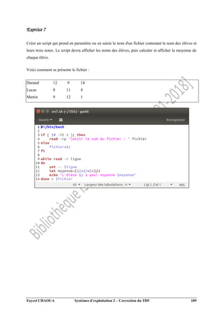 Faycel CHAOUA Systèmes d’exploitation 2 – Correction du TD5 109
Exercice 7
Créer un script qui prend en paramètre ou en saisie le nom d'un fichier contenant le nom des élèves et
leurs trois notes. Le script devra afficher les noms des élèves, puis calculer et afficher la moyenne de
chaque élève.
Voici comment se présente le fichier :
Durand 12 9 14
Lucas 8 11 4
Martin 9 12 1
 