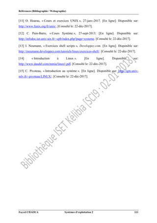 Références (Bibliographie / Webographie)
Faycel CHAOUA Systèmes d’exploitation 2 111
[11] O. Hoarau, « Cours et exercices UNIX », 27-janv-2017. [En ligne]. Disponible sur:
http://www.funix.org/fr/unix/. [Consulté le: 22-déc-2017].
[12] C. Pain-Barre, « Cours Système », 27-sept-2013. [En ligne]. Disponible sur:
http://infodoc.iut.univ-aix.fr/~cpb/index.php?page=systeme. [Consulté le: 22-déc-2017].
[13] I. Neumann, « Exercices shell scripts », Developpez.com. [En ligne]. Disponible sur:
http://ineumann.developpez.com/tutoriels/linux/exercices-shell/. [Consulté le: 22-déc-2017].
[14] « Introduction à Linux ». [En ligne]. Disponible sur:
http://www.daudel.com/mmia/linux1.pdf. [Consulté le: 22-déc-2017].
[15] C. Pivoteau, « Introduction au système ». [En ligne]. Disponible sur: http://igm.univ-
mlv.fr/~pivoteau/LINUX/. [Consulté le: 22-déc-2017].
 