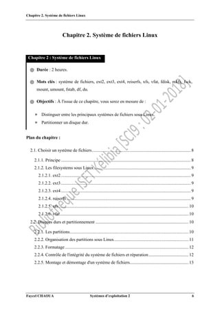 Chapitre 2. Système de fichiers Linux
Faycel CHAOUA Systèmes d’exploitation 2 6
Chapitre 2. Système de fichiers Linux
Chapitre 2 : Système de fichiers Linux
֍ Durée : 2 heures.
֍ Mots clés : système de fichiers, ext2, ext3, ext4, reiserfs, xfs, vfat, fdisk, mkfs, fsck,
mount, umount, fstab, df, du.
֍ Objectifs : À l'issue de ce chapitre, vous serez en mesure de :
» Distinguer entre les principaux systèmes de fichiers sous Linux.
» Partitionner un disque dur.
Plan du chapitre :
2.1. Choisir un système de fichiers......................................................................................... 8
2.1.1. Principe ..................................................................................................................... 8
2.1.2. Les filesystems sous Linux ....................................................................................... 9
2.1.2.1. ext2..................................................................................................................... 9
2.1.2.2. ext3..................................................................................................................... 9
2.1.2.3. ext4..................................................................................................................... 9
2.1.2.4. reiserfs ................................................................................................................ 9
2.1.2.5. xfs..................................................................................................................... 10
2.1.2.6. vfat.................................................................................................................... 10
2.2. Disques durs et partitionnement .................................................................................... 10
2.2.1. Les partitions........................................................................................................... 10
2.2.2. Organisation des partitions sous Linux................................................................... 11
2.2.3. Formatage ............................................................................................................... 12
2.2.4. Contrôle de l'intégrité du système de fichiers et réparation.................................... 12
2.2.5. Montage et démontage d'un système de fichiers..................................................... 13
 