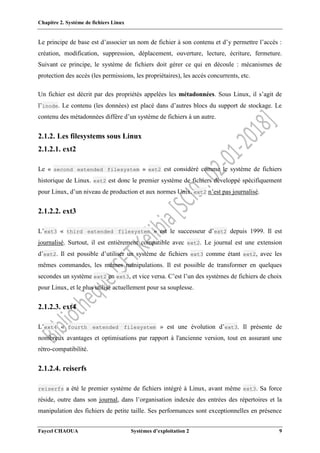 Chapitre 2. Système de fichiers Linux
Faycel CHAOUA Systèmes d’exploitation 2 9
Le principe de base est d’associer un nom de fichier à son contenu et d’y permettre l’accès :
création, modification, suppression, déplacement, ouverture, lecture, écriture, fermeture.
Suivant ce principe, le système de fichiers doit gérer ce qui en découle : mécanismes de
protection des accès (les permissions, les propriétaires), les accès concurrents, etc.
Un fichier est décrit par des propriétés appelées les métadonnées. Sous Linux, il s’agit de
l’inode. Le contenu (les données) est placé dans d’autres blocs du support de stockage. Le
contenu des métadonnées diffère d’un système de fichiers à un autre.
2.1.2. Les filesystems sous Linux
2.1.2.1. ext2
Le « second extended filesystem » ext2 est considéré comme le système de fichiers
historique de Linux. ext2 est donc le premier système de fichiers développé spécifiquement
pour Linux, d’un niveau de production et aux normes Unix. ext2 n’est pas journalisé.
2.1.2.2. ext3
L’ext3 « third extended filesystem » est le successeur d’ext2 depuis 1999. Il est
journalisé. Surtout, il est entièrement compatible avec ext2. Le journal est une extension
d’ext2. Il est possible d’utiliser un système de fichiers ext3 comme étant ext2, avec les
mêmes commandes, les mêmes manipulations. Il est possible de transformer en quelques
secondes un système ext2 en ext3, et vice versa. C’est l’un des systèmes de fichiers de choix
pour Linux, et le plus utilisé actuellement pour sa souplesse.
2.1.2.3. ext4
L’ext4 « fourth extended filesystem » est une évolution d’ext3. Il présente de
nombreux avantages et optimisations par rapport à l'ancienne version, tout en assurant une
rétro-compatibilité.
2.1.2.4. reiserfs
reiserfs a été le premier système de fichiers intégré à Linux, avant même ext3. Sa force
réside, outre dans son journal, dans l’organisation indexée des entrées des répertoires et la
manipulation des fichiers de petite taille. Ses performances sont exceptionnelles en présence
 