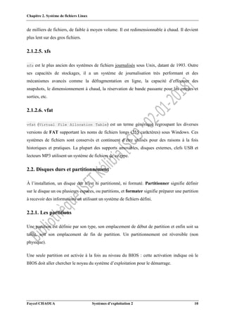 Chapitre 2. Système de fichiers Linux
Faycel CHAOUA Systèmes d’exploitation 2 10
de milliers de fichiers, de faible à moyen volume. Il est redimensionnable à chaud. Il devient
plus lent sur des gros fichiers.
2.1.2.5. xfs
xfs est le plus ancien des systèmes de fichiers journalisés sous Unix, datant de 1993. Outre
ses capacités de stockages, il a un système de journalisation très performant et des
mécanismes avancés comme la défragmentation en ligne, la capacité d’effectuer des
snapshots, le dimensionnement à chaud, la réservation de bande passante pour les entrées et
sorties, etc.
2.1.2.6. vfat
vfat (Virtual File Allocation Table) est un terme générique regroupant les diverses
versions de FAT supportant les noms de fichiers longs (255 caractères) sous Windows. Ces
systèmes de fichiers sont conservés et continuent d’être utilisés pour des raisons à la fois
historiques et pratiques. La plupart des supports amovibles, disques externes, clefs USB et
lecteurs MP3 utilisent un système de fichiers de ce type.
2.2. Disques durs et partitionnement
À l’installation, un disque dur n’est ni partitionné, ni formaté. Partitionner signifie définir
sur le disque un ou plusieurs espaces, ou partitions, et formater signifie préparer une partition
à recevoir des informations en utilisant un système de fichiers défini.
2.2.1. Les partitions
Une partition est définie par son type, son emplacement de début de partition et enfin soit sa
taille, soit son emplacement de fin de partition. Un partitionnement est réversible (non
physique).
Une seule partition est activée à la fois au niveau du BIOS : cette activation indique où le
BIOS doit aller chercher le noyau du système d’exploitation pour le démarrage.
 