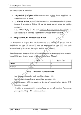 Chapitre 2. Système de fichiers Linux
Faycel CHAOUA Systèmes d’exploitation 2 11
Il existe trois sortes de partitions :
 Les partitions principales : leur nombre est limité à quatre et elles supportent tous
types de systèmes de fichiers.
 La partition étendue : elle ne peut contenir que des partitions logiques et ne peut pas
recevoir de systèmes de fichiers. Elle ne peut exister que s’il existe une partition
principale.
 Les partitions logiques : elles sont contenues dans une partition étendue. Elles ne
sont pas limitées en nombre et acceptent tous types de systèmes de fichiers.
2.2.2. Organisation des partitions sous Linux
Les descripteurs de disques durs dans le répertoire /dev commencent par hd pour les
périphériques de type IDE ou par sd pour les périphériques de type SCSI. Une lettre
additionnelle est ajoutée au descripteur pour désigner le périphérique.
Il y a généralement deux contrôleurs IDE en standard sur un PC, chaque contrôleur supportant
deux périphériques (disques, lecteur de cédérom/DVD, lecteur ZIP, etc.).
Primaire Secondaire
Maître a c
Esclave b d
Tableau 2-1 : Désignation des périphériques IDE
 Pour le périphérique maître sur le contrôleur primaire : hda.
 Pour le périphérique esclave sur le contrôleur secondaire : hdd.
 Les périphériques SCSI sont désignés en fonction de leur position dans la chaîne SCSI
(sda, sdb, sdc, etc.).
 On utilise la commande fdisk pour configurer une nouvelle partition. Par exemple,
pour le premier disque IDE : fdisk /dev/hda.
 