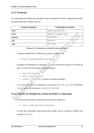 Chapitre 2. Système de fichiers Linux
Faycel CHAOUA Systèmes d’exploitation 2 12
2.2.3. Formatage
Les commandes de création des principaux types de système de fichiers supportés par Linux
sont présentées dans le tableau suivant.
Système de fichiers Commande de création
ext2 mke2fs ou mkfs.ext2
ext3 mke2fs -j ou mkfs.ext3
reiserfs mkreiserfs
xfs mkfs.xfs
vfat mkfs.vfat
Tableau 2-2 : Commandes de création de systèmes de fichiers
 L'instruction générale de création d’un système de fichiers est :
 mkfs -t type-de-fichier partition.
 Exemples de formatage de la partition hda1 avec création d'un système de fichiers de
type ext3 (les trois commandes sont équivalentes) :
 mkfs.ext3 /dev/hda1
 mkfs -t ext3 /dev/hda1
 mke2fs -j /dev/hda1 # création du journal spécifique.
 Il est aussi très facile de transformer une partition ext2 en ext3 avec l'instruction
tune2fs pour créer le journal : tune2fs -j /dev/hda1.
2.2.4. Contrôle de l'intégrité du système de fichiers et réparation
 L'instruction générale de vérification du système de fichiers est :
 fsck -t type-de-fichier partition.
 Il existe des commandes équivalentes pour chaque type de système de fichiers, par
exemple fsck.ext3.
 