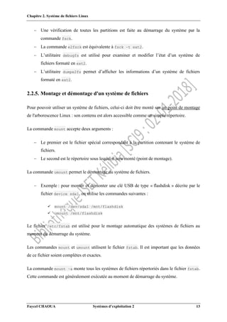 Chapitre 2. Système de fichiers Linux
Faycel CHAOUA Systèmes d’exploitation 2 13
 Une vérification de toutes les partitions est faite au démarrage du système par la
commande fsck.
 La commande e2fsck est équivalente à fsck –t ext2.
 L’utilitaire debugfs est utilisé pour examiner et modifier l’état d’un système de
fichiers formaté en ext2.
 L’utilitaire dumpe2fs permet d’afficher les informations d’un système de fichiers
formaté en ext2.
2.2.5. Montage et démontage d'un système de fichiers
Pour pouvoir utiliser un système de fichiers, celui-ci doit être monté sur un point de montage
de l'arborescence Linux : son contenu est alors accessible comme un simple répertoire.
La commande mount accepte deux arguments :
 Le premier est le fichier spécial correspondant à la partition contenant le système de
fichiers.
 Le second est le répertoire sous lequel il sera monté (point de montage).
La commande umount permet le démontage du système de fichiers.
 Exemple : pour monter et démonter une clé USB de type « flashdisk » décrite par le
fichier device sda1, on utilise les commandes suivantes :
 mount /dev/sda1 /mnt/flashdisk
 umount /mnt/flashdisk
Le fichier /etc/fstab est utilisé pour le montage automatique des systèmes de fichiers au
moment du démarrage du système.
Les commandes mount et umount utilisent le fichier fstab. Il est important que les données
de ce fichier soient complètes et exactes.
La commande mount –a monte tous les systèmes de fichiers répertoriés dans le fichier fstab.
Cette commande est généralement exécutée au moment de démarrage du système.
 