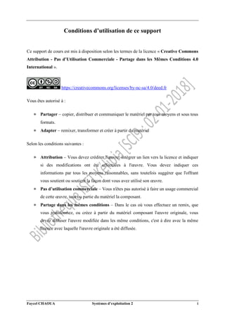 Faycel CHAOUA Systèmes d’exploitation 2 i
Conditions d’utilisation de ce support
Ce support de cours est mis à disposition selon les termes de la licence « Creative Commons
Attribution - Pas d’Utilisation Commerciale - Partage dans les Mêmes Conditions 4.0
International ».
https://creativecommons.org/licenses/by-nc-sa/4.0/deed.fr
Vous êtes autorisé à :
» Partager  copier, distribuer et communiquer le matériel par tous moyens et sous tous
formats.
» Adapter  remixer, transformer et créer à partir du matériel
Selon les conditions suivantes :
» Attribution  Vous devez créditer l'œuvre, intégrer un lien vers la licence et indiquer
si des modifications ont été effectuées à l'œuvre. Vous devez indiquer ces
informations par tous les moyens raisonnables, sans toutefois suggérer que l'offrant
vous soutient ou soutient la façon dont vous avez utilisé son œuvre.
» Pas d’utilisation commerciale  Vous n'êtes pas autorisé à faire un usage commercial
de cette œuvre, tout ou partie du matériel la composant.
» Partage dans les mêmes conditions  Dans le cas où vous effectuez un remix, que
vous transformez, ou créez à partir du matériel composant l'œuvre originale, vous
devez diffuser l'œuvre modifiée dans les même conditions, c'est à dire avec la même
licence avec laquelle l'œuvre originale a été diffusée.
 
