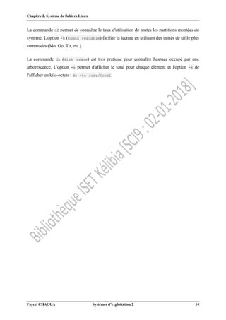 Chapitre 2. Système de fichiers Linux
Faycel CHAOUA Systèmes d’exploitation 2 14
La commande df permet de connaître le taux d'utilisation de toutes les partitions montées du
système. L'option -h (human readable) facilite la lecture en utilisant des unités de taille plus
commodes (Mo, Go, To, etc.).
La commande du (disk usage) est très pratique pour connaître l'espace occupé par une
arborescence. L'option -s permet d'afficher le total pour chaque élément et l'option -k de
l'afficher en kilo-octets : du -ks /usr/local.
 