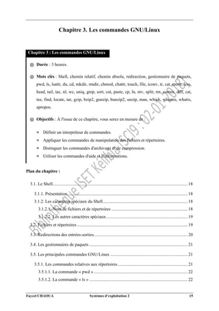 Faycel CHAOUA Systèmes d’exploitation 2 15
Chapitre 3. Les commandes GNU/Linux
Chapitre 3 : Les commandes GNU/Linux
֍ Durée : 3 heures.
֍ Mots clés : Shell, chemin relatif, chemin absolu, redirection, gestionnaire de paquets,
pwd, ls, lsattr, du, cd, mkdir, rmdir, chmod, chattr, touch, file, iconv, tr, cat, more, less,
head, tail, tac, nl, wc, uniq, grep, sort, cut, paste, cp, ln, mv, split, rm, comm, diff, cat,
tee, find, locate, tar, gzip, bzip2, gunzip, bunzip2, unzip, man, which, whereis, whatis,
apropos.
֍ Objectifs : À l'issue de ce chapitre, vous serez en mesure de :
» Définir un interpréteur de commandes.
» Appliquer les commandes de manipulation des fichiers et répertoires.
» Distinguer les commandes d'archivage et de compression.
» Utiliser les commandes d'aide et d'informations.
Plan du chapitre :
3.1. Le Shell.......................................................................................................................... 18
3.1.1. Présentation............................................................................................................. 18
3.1.2. Les caractères spéciaux du Shell............................................................................. 18
3.1.2.1. Nom de fichiers et de répertoires ..................................................................... 18
3.1.2.2. Les autres caractères spéciaux.......................................................................... 19
3.2. Fichiers et répertoires .................................................................................................... 19
3.3. Redirections des entrées-sorties..................................................................................... 20
3.4. Les gestionnaires de paquets ......................................................................................... 21
3.5. Les principales commandes GNU/Linux ...................................................................... 21
3.5.1. Les commandes relatives aux répertoires ............................................................... 21
3.5.1.1. La commande « pwd » ..................................................................................... 22
3.5.1.2. La commande « ls » ......................................................................................... 22
 