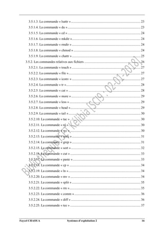 Faycel CHAOUA Systèmes d’exploitation 2 16
3.5.1.3. La commande « lsattr ».................................................................................... 23
3.5.1.4. La commande « du »........................................................................................ 23
3.5.1.5. La commande « cd » ........................................................................................ 24
3.5.1.6. La commande « mkdir »................................................................................... 24
3.5.1.7. La commande « rmdir » ................................................................................... 24
3.5.1.8. La commande « chmod » ................................................................................. 24
3.5.1.9. La commande « chattr »................................................................................... 25
3.5.2. Les commandes relatives aux fichiers .................................................................... 26
3.5.2.1. La commande « touch » ................................................................................... 27
3.5.2.2. La commande « file »....................................................................................... 27
3.5.2.3. La commande « iconv » ................................................................................... 27
3.5.2.4. La commande « tr ».......................................................................................... 28
3.5.2.5. La commande « cat » ....................................................................................... 28
3.5.2.6. La commande « more ».................................................................................... 29
3.5.2.7. La commande « less »...................................................................................... 29
3.5.2.8. La commande « head »..................................................................................... 29
3.5.2.9. La commande « tail »....................................................................................... 30
3.5.2.10. La commande « tac » ..................................................................................... 30
3.5.2.11. La commande « nl »....................................................................................... 30
3.5.2.12. La commande « wc » ..................................................................................... 30
3.5.2.13. La commande « uniq »................................................................................... 31
3.5.2.14. La commande « grep »................................................................................... 31
3.5.2.15. La commande « sort ».................................................................................... 32
3.5.2.16. La commande « cut » ..................................................................................... 33
3.5.2.17. La commande « paste ».................................................................................. 33
3.5.2.18. La commande « cp » ...................................................................................... 34
3.5.2.19. La commande « ln »....................................................................................... 34
3.5.2.20. La commande « mv »..................................................................................... 34
3.5.2.21. La commande « split » ................................................................................... 35
3.5.2.22. La commande « rm »...................................................................................... 35
3.5.2.23. La commande « comm »................................................................................ 36
3.5.2.24. La commande « diff » .................................................................................... 36
3.5.2.25. La commande « tee » ..................................................................................... 37
 