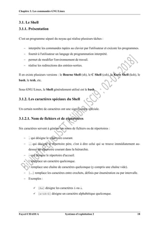 Chapitre 3. Les commandes GNU/Linux
Faycel CHAOUA Systèmes d’exploitation 2 18
3.1. Le Shell
3.1.1. Présentation
C'est un programme séparé du noyau qui réalise plusieurs tâches :
 interprète les commandes tapées au clavier par l'utilisateur et exécute les programmes.
 fournit à l'utilisateur un langage de programmation interprété.
 permet de modifier l'environnement de travail.
 réalise les redirections des entrées-sorties.
Il en existe plusieurs versions : le Bourne Shell (sh), le C Shell (csh), le Korn Shell (ksh), le
bash, le tcsh, etc.
Sous GNU/Linux, le Shell généralement utilisé est le bash.
3.1.2. Les caractères spéciaux du Shell
Un certain nombre de caractères ont une signification spéciale.
3.1.2.1. Nom de fichiers et de répertoires
Six caractères servent à générer les noms de fichiers ou de répertoires :
 . qui désigne le répertoire courant.
 .. qui désigne le répertoire père, c'est à dire celui qui se trouve immédiatement au-
dessus du répertoire courant dans la hiérarchie.
 ~ qui désigne le répertoire d'accueil.
 ? remplace un caractère quelconque.
 * remplace une chaîne de caractères quelconque (y compris une chaîne vide).
 [...] remplace les caractères entre crochets, définis par énumération ou par intervalle.
 Exemples :
 [Aa] désigne les caractères A ou a.
 [a-zA-Z] désigne un caractère alphabétique quelconque.
 