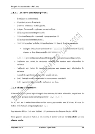 Chapitre 3. Les commandes GNU/Linux
Faycel CHAOUA Systèmes d’exploitation 2 19
3.1.2.2. Les autres caractères spéciaux
 # introduit un commentaire.
 $ introduit un nom de variable.
 & lance la commande en background.
 ; sépare 2 commandes tapées sur une même ligne.
 !! relance la commande précédente.
 !ch relance la dernière commande commençant par ch.
 !n relance la commande numéro n.
 ^ch1^ch2 remplace la chaîne ch1 par la chaîne ch2 dans la dernière commande.
 Exemple, si la dernière commande est : cat biodn.txt, la commande ^od^do
générera la ligne de commande : cat bidon.txt.
 <, <<, >, >> et | sont des caractères utilisés pour les redirections des entrées-sorties.
 ' délimite une chaîne de caractères contenant des espaces sans substitution de
variables.
 " délimite une chaîne de caractères contenant des espaces avec substitution de
variables.
  annule la signification du caractère spécial suivant.
 ( et ) font exécuter les commandes incluses dans un sous-Shell.
 { et } regroupent les commandes incluses en une liste.
3.2. Fichiers et répertoires
Un nom de fichier (ou de répertoire) peut être constitué de lettres minuscules, majuscules, de
chiffres et de quelques autres caractères comme « . », « _ », « - ».
Le « . » n'a pas la notion d'extension que l'on trouve, par exemple, sous Windows. Un nom de
fichier peut d'ailleurs comporter plusieurs « . ».
Les noms de fichiers Unix sont limités à 255 caractères et les chemins absolus à 1024.
Pour spécifier un nom de fichier, il est possible de donner soit son chemin relatif, soit son
chemin absolu.
 