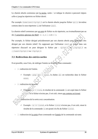 Chapitre 3. Les commandes GNU/Linux
Faycel CHAOUA Systèmes d’exploitation 2 20
Le chemin absolu commence par la racine, notée / et indique le chemin à parcourir depuis
celle-ci jusqu'au répertoire ou fichier désiré.
Par exemple /home/user1/tp/tp1.f est le chemin absolu jusqu'au fichier tp1.f, lui-même
contenu dans le sous-répertoire tp de l'utilisateur user1.
Le chemin relatif commence par un nom de fichier ou de répertoire, ou éventuellement par un
des 3 caractères spéciaux du Shell : « . », « .. » et « ~ ».
Par exemple, le fichier désigné précédemment par son chemin absolu peut également être
désigné par son chemin relatif. En supposant que l'utilisateur user1 se trouve dans son
répertoire d'accueil on peut désigner le fichier par : tp/tp1.f ou ./tp/tp1.f ou
../user1/tp/tp1.f ou ~/tp/tp1.f.
3.3. Redirections des entrées-sorties
Il est possible, sous Unix, de rediriger l'entrée ou la sortie d'une commande :
 < : redirection de l'entrée.
 Exemple : grep abc < essai, la chaîne abc est recherchée dans le fichier
essai.
 > : redirection de la sortie.
 Exemple : ls > liste, le résultat de la commande ls est copié dans le fichier
liste. Si le fichier n'existe pas, il est créé, sinon son contenu est écrasé.
 >> : redirection de la sortie avec concaténation.
 Exemple : ls >> liste2, si le fichier liste2 n'existe pas, il est créé, sinon le
résultat de la commande ls est ajouté à la fin du fichier liste2.
 | : redirection de la sortie d'une commande sur l'entrée de la commande suivante.
 