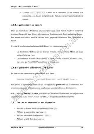 Chapitre 3. Les commandes GNU/Linux
Faycel CHAOUA Systèmes d’exploitation 2 21
 Exemple : ls | grep *.c, la sortie de la commande ls sert d'entrée à la
commande grep. Ici, on cherche tous les fichiers sources C dans le répertoire
courant.
3.4. Les gestionnaires de paquets
Dans les distributions GNU/Linux, un paquet (package) est un fichier d'archives compressé
contenant l'ensemble des fichiers nécessaires au fonctionnement d'une application donnée.
Les paquets contiennent aussi la liste des autres paquets (dépendances) dont l'application a
besoin.
Il existe de nombreuses distributions GNU/Linux. Les plus courantes sont :
 La distribution "Debian" et ses dérivées (Ubuntu, Mint, Linspire, Mepis, etc.) qui
utilisent le format .deb.
 La distribution "RedHat" et ses dérivées (CentOS, Fedora, Mandriva, Scientific Linux,
etc.) ainsi que "openSUSE" qui utilisent le format .rpm.
3.5. Les principales commandes GNU/Linux
Le format d'une commande est généralement de la forme :
commande [-option1] [-option2] [-optionn] [arg1] [arg2] [argn] ...
Les options et arguments forment ce que l'on appelle les paramètres de la commande. Les
arguments présentent généralement un ou plusieurs noms de fichiers ou de répertoires.
GNU/Linux est sensible à la casse, c'est-à-dire qu’il fait la différence entre une majuscule et
une minuscule. Ainsi "essai", "Essai" ou "ESSAI" désignent des fichiers différents.
3.5.1. Les commandes relatives aux répertoires
 Afficher le chemin absolu du répertoire courant : pwd
 Afficher le contenu d'un répertoire : ls
 Afficher les attributs de répertoires : lsattr
 Afficher la taille d'un répertoire : du
 