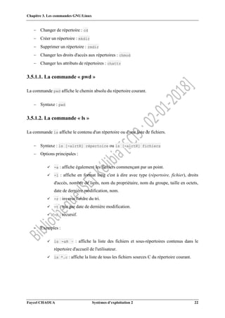 Chapitre 3. Les commandes GNU/Linux
Faycel CHAOUA Systèmes d’exploitation 2 22
 Changer de répertoire : cd
 Créer un répertoire : mkdir
 Supprimer un répertoire : rmdir
 Changer les droits d'accès aux répertoires : chmod
 Changer les attributs de répertoires : chattr
3.5.1.1. La commande « pwd »
La commande pwd affiche le chemin absolu du répertoire courant.
 Syntaxe : pwd
3.5.1.2. La commande « ls »
La commande ls affiche le contenu d'un répertoire ou d'une liste de fichiers.
 Syntaxe : ls [-alrtR] répertoire ou ls [-alrtR] fichiers
 Options principales :
 -a : affiche également les fichiers commençant par un point.
 -l : affiche en format long c'est à dire avec type (répertoire, fichier), droits
d'accès, nombre de liens, nom du propriétaire, nom du groupe, taille en octets,
date de dernière modification, nom.
 -r : inverse l'ordre du tri.
 -t : trie par date de dernière modification.
 -R : récursif.
 Exemples :
 ls -aR ~ : affiche la liste des fichiers et sous-répertoires contenus dans le
répertoire d'accueil de l'utilisateur.
 ls *.c : affiche la liste de tous les fichiers sources C du répertoire courant.
 