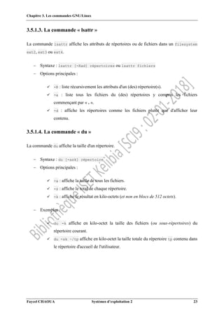 Chapitre 3. Les commandes GNU/Linux
Faycel CHAOUA Systèmes d’exploitation 2 23
3.5.1.3. La commande « lsattr »
La commande lsattr affiche les attributs de répertoires ou de fichiers dans un filesystem
ext2, ext3 ou ext4.
 Syntaxe : lsattr [-Rad] répertoires ou lsattr fichiers
 Options principales :
 -R : liste récursivement les attributs d'un (des) répertoire(s).
 -a : liste tous les fichiers du (des) répertoires y compris les fichiers
commençant par « . ».
 -d : affiche les répertoires comme les fichiers plutôt que d'afficher leur
contenu.
3.5.1.4. La commande « du »
La commande du affiche la taille d'un répertoire.
 Syntaxe : du [-ask] répertoire
 Options principales :
 -a : affiche la taille de tous les fichiers.
 -s : affiche le total de chaque répertoire.
 -k : affiche le résultat en kilo-octets (et non en blocs de 512 octets).
 Exemples :
 du -k affiche en kilo-octet la taille des fichiers (ou sous-répertoires) du
répertoire courant.
 du -sk ~/tp affiche en kilo-octet la taille totale du répertoire tp contenu dans
le répertoire d'accueil de l'utilisateur.
 
