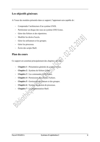 Faycel CHAOUA Systèmes d’exploitation 2 ii
Les objectifs généraux
A l’issue des modules présentés dans ce support, l’apprenant sera capable de :
 Comprendre l’architecture d’un système UNIX.
 Partitionner un disque dur sous un système GNU/Linux.
 Gérer des fichiers et des répertoires.
 Modifier les droits d’accès.
 Gérer les utilisateurs et les groupes.
 Gérer les processus.
 Écrire des scripts Shell.
Plan du cours
Ce support est constitué principalement des chapitres suivants :
 Chapitre 1 : Présentation générale du système Linux.
 Chapitre 2 : Système de fichiers Linux.
 Chapitre 3 : Les commandes GNU/Linux.
 Chapitre 4 : Permissions d'accès aux Fichiers.
 Chapitre 5 : Gestion des utilisateurs et des groupes.
 Chapitre 6 : Système de gestion de processus.
 Chapitre 7 : La programmation Shell.
 