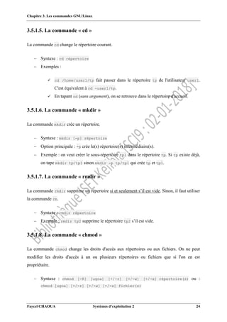 Chapitre 3. Les commandes GNU/Linux
Faycel CHAOUA Systèmes d’exploitation 2 24
3.5.1.5. La commande « cd »
La commande cd change le répertoire courant.
 Syntaxe : cd répertoire
 Exemples :
 cd /home/user1/tp fait passer dans le répertoire tp de l'utilisateur user1.
C'est équivalent à cd ~user1/tp.
 En tapant cd (sans argument), on se retrouve dans le répertoire d'accueil.
3.5.1.6. La commande « mkdir »
La commande mkdir crée un répertoire.
 Syntaxe : mkdir [-p] répertoire
 Option principale : -p crée le(s) répertoire(s) intermédiaire(s).
 Exemple : on veut créer le sous-répertoire tp1 dans le répertoire tp. Si tp existe déjà,
on tape mkdir tp/tp1 sinon mkdir -p tp/tp1 qui crée tp et tp1.
3.5.1.7. La commande « rmdir »
La commande rmdir supprime un répertoire si et seulement s’il est vide. Sinon, il faut utiliser
la commande rm.
 Syntaxe : rmdir répertoire
 Exemple : rmdir tp2 supprime le répertoire tp2 s’il est vide.
3.5.1.8. La commande « chmod »
La commande chmod change les droits d'accès aux répertoires ou aux fichiers. On ne peut
modifier les droits d'accès à un ou plusieurs répertoires ou fichiers que si l'on en est
propriétaire.
 Syntaxe : chmod [-R] [ugoa] [+/-r] [+/-w] [+/-x] répertoire(s) ou :
chmod [ugoa] [+/-r] [+/-w] [+/-x] fichier(s)
 