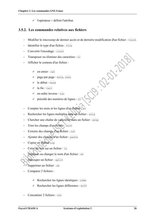 Chapitre 3. Les commandes GNU/Linux
Faycel CHAOUA Systèmes d’exploitation 2 26
 l'opérateur = définit l'attribut.
3.5.2. Les commandes relatives aux fichiers
 Modifier le timestamp de dernier accès et de dernière modification d'un fichier : touch
 Identifier le type d'un fichier : file
 Convertir l'encodage : iconv
 Transposer ou éliminer des caractères : tr
 Afficher le contenu d'un fichier :
 en entier : cat
 page par page : more, less
 le début : head
 la fin : tail
 en ordre inverse : tac
 précédé des numéros de lignes : nl
 Compter les mots et les lignes d'un fichier : wc
 Rechercher les lignes multiples dans un fichier : uniq
 Chercher une chaîne de caractères dans un fichier : grep
 Trier les champs d'un fichier : sort
 Extraire des champs d'un fichier : cut
 Ajouter des champs à un fichier : paste
 Copier un fichier : cp
 Créer un lien sur un fichier : ln
 Déplacer ou changer le nom d'un fichier : mv
 Découper un fichier : split
 Supprimer un fichier : rm
 Comparer 2 fichiers :
 Rechercher les lignes identiques : comm
 Rechercher les lignes différentes : diff
 Concaténer 2 fichiers : cat
 