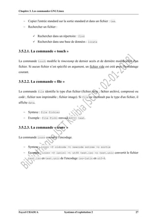 Chapitre 3. Les commandes GNU/Linux
Faycel CHAOUA Systèmes d’exploitation 2 27
 Copier l'entrée standard sur la sortie standard et dans un fichier : tee.
 Rechercher un fichier :
 Rechercher dans un répertoire : find
 Rechercher dans une base de données : locate
3.5.2.1. La commande « touch »
La commande touch modifie le timestamp de dernier accès et de dernière modification d'un
fichier. Si aucun fichier n’est spécifié en argument, un fichier vide est créé avec l'horodatage
courant.
3.5.2.2. La commande « file »
La commande file identifie le type d'un fichier (fichier texte ; fichier archivé, compressé ou
codé ; fichier non imprimable ; fichier image). Si file ne reconnaît pas le type d'un fichier, il
affiche data.
 Syntaxe : file fichier
 Exemple : file Fich1 renvoie ASCII text.
3.5.2.3. La commande « iconv »
La commande iconv convertit l'encodage.
 Syntaxe : iconv -f oldcode -t newcode entree -o sortie
 Exemple : iconv -f latin1 -t utf8 test.iso -o test.unic convertit le fichier
test.iso en test.unic de l'encodage iso-latin en utf-8.
 