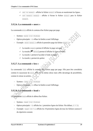 Chapitre 3. Les commandes GNU/Linux
Faycel CHAOUA Systèmes d’exploitation 2 29
 cat -n essai1 : affiche le fichier essai1 à l'écran en numérotant les lignes.
 cat essai1 essai2 : affiche à l'écran le fichier essai1 puis le fichier
essai2.
3.5.2.6. La commande « more »
La commande more affiche le contenu d'un fichier page par page.
 Syntaxe : more [-c] fichier
 Option principale : -c efface la fenêtre avant l'affichage.
 Exemple : more essai.c affiche la première page du fichier essai.c.
 La touche espace permet d’afficher la page suivante.
 La touche [ Enter] permet d’afficher la ligne suivante.
 La touche h permet d’accéder à l'aide en ligne.
 La touche q permet de quitter.
3.5.2.7. La commande « less »
La commande less affiche le contenu d'un fichier page par page. Elle peut être considérée
comme le successeur de more. Elle fait la même chose mais offre davantage de possibilités,
comme le retour en arrière.
 Syntaxe : less [-c] fichier
 Option principale : -c efface la fenêtre avant l'affichage.
3.5.2.8. La commande « head »
La commande head affiche le début d'un fichier.
 Syntaxe : head [-n] fichier
 Option principale : -n affiche les n premières lignes du fichier. Par défaut, n = 10.
 Exemple : head -10 *.c affiche les 10 premières lignes de tous les fichiers sources C
du répertoire courant.
 