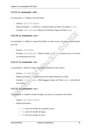 Chapitre 3. Les commandes GNU/Linux
Faycel CHAOUA Systèmes d’exploitation 2 30
3.5.2.9. La commande « tail »
La commande tail affiche la fin d'un fichier.
 Syntaxe : tail [-n] fichier
 Option principale : -n affiche les n dernières lignes du fichier. Par défaut, n = 10.
 Exemple : tail -50 essai affiche les 50 dernières lignes du fichier essai.
3.5.2.10. La commande « tac »
La commande tac affiche le contenu d'un fichier en ordre inverse, c'est à dire en commençant
par la fin.
 Syntaxe : tac fichier
 Exemple : tac essai.txt : affiche le fichier essai.txt en ordre inverse, c'est à dire
en commençant par la fin.
3.5.2.11. La commande « nl »
La commande nl affiche les lignes d'un fichier précédées de leur numéro.
 Syntaxe : nl [-ba] fichier
 Options principales : -ba numérote aussi les lignes blanches (ou vides).
 Exemple : nl -ba essai.c affiche toutes les lignes du fichier essai.c précédées de
leur numéro.
3.5.2.12. La commande « wc »
La commande wc compte le nombre de lignes, de mots ou de caractères d'un fichier.
 Syntaxe : wc [-clw] fichier
 Options principales :
 -c : renvoie le nombre de caractères (octets).
 -l : renvoie le nombre de lignes.
 -w : renvoie le nombre de mots.
 