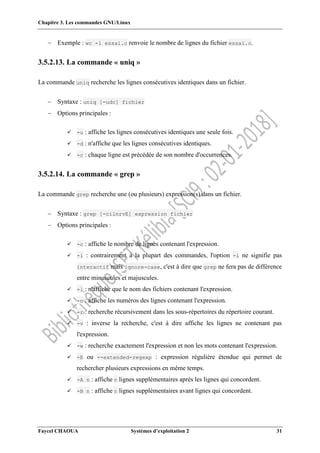 Chapitre 3. Les commandes GNU/Linux
Faycel CHAOUA Systèmes d’exploitation 2 31
 Exemple : wc -l essai.c renvoie le nombre de lignes du fichier essai.c.
3.5.2.13. La commande « uniq »
La commande uniq recherche les lignes consécutives identiques dans un fichier.
 Syntaxe : uniq [-udc] fichier
 Options principales :
 -u : affiche les lignes consécutives identiques une seule fois.
 -d : n'affiche que les lignes consécutives identiques.
 -c : chaque ligne est précédée de son nombre d'occurrences.
3.5.2.14. La commande « grep »
La commande grep recherche une (ou plusieurs) expression(s) dans un fichier.
 Syntaxe : grep [-cilnrvE] expression fichier
 Options principales :
 -c : affiche le nombre de lignes contenant l'expression.
 -i : contrairement à la plupart des commandes, l'option -i ne signifie pas
interactif mais ignore-case, c'est à dire que grep ne fera pas de différence
entre minuscules et majuscules.
 -l : n'affiche que le nom des fichiers contenant l'expression.
 -n : affiche les numéros des lignes contenant l'expression.
 -r : recherche récursivement dans les sous-répertoires du répertoire courant.
 -v : inverse la recherche, c'est à dire affiche les lignes ne contenant pas
l'expression.
 -w : recherche exactement l'expression et non les mots contenant l'expression.
 -E ou --extended-regexp : expression régulière étendue qui permet de
rechercher plusieurs expressions en même temps.
 -A n : affiche n lignes supplémentaires après les lignes qui concordent.
 -B n : affiche n lignes supplémentaires avant lignes qui concordent.
 