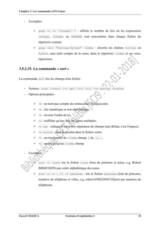 Chapitre 3. Les commandes GNU/Linux
Faycel CHAOUA Systèmes d’exploitation 2 32
 Exemples :
 grep -i -c 'integer' * : affiche le nombre de fois où les expressions
integer, Integer ou INTEGER sont rencontrées dans chaque fichier du
répertoire courant.
 grep -Eir "fortran|Python" /codes : cherche les chaînes fortran ou
Python, sans tenir compte de la casse, dans le répertoire /codes et ses sous-
répertoires.
3.5.2.15. La commande « sort »
La commande sort trie les champs d'un fichier.
 Syntaxe : sort [-fnru] [-t car] [+i] [-j] [-o sortie] fichier
 Options principales :
 -f : ne tient pas compte des minuscules et majuscules.
 -n : trie numérique et non alphabétique.
 -r : inverse l'ordre de tri.
 -u : n'affiche qu'une fois les lignes multiples.
 -t car : indique le caractère séparateur de champs (par défaut, c'est l'espace).
 -o sortie : écrit le résultat dans le fichier sortie.
 +i : on trie à partir du i-ième champ. i=0, 1, ….
 -j : on trie jusqu'au j-ième champ.
 Exemples :
 sort +1 liste trie le fichier liste (liste de prénoms et noms, e.g. Robert
BIDOCHON) par ordre alphabétique des noms.
 sort -n -t : +1 -2 adresses : trie le fichier adresses (liste de prénoms,
numéros de téléphone et villes, e.g. robert:0380234567:Dijon) par numéros de
téléphones.
 