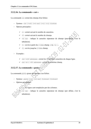 Chapitre 3. Les commandes GNU/Linux
Faycel CHAOUA Systèmes d’exploitation 2 33
3.5.2.16. La commande « cut »
La commande cut extrait des champs d'un fichier.
 Syntaxe : cut [-cf] [-d car] [+i] [-j] fichier
 Options principales :
 -c : extrait suivant le nombre de caractères.
 -f : extrait suivant le nombre de champs.
 -d car : indique le caractère séparateur de champs (par défaut, c'est la
tabulation).
 +i : on trie à partir du i-ième champ. i=1, 2, ….
 -j : on trie jusqu'au j-ième champ.
 Exemples :
 cut -c10 adresses : extrait les 10 premiers caractères de chaque ligne.
 cut -d : -f2 adresses : extrait le deuxième champ.
3.5.2.17. La commande « paste »
La commande paste ajoute des champs à un fichier.
 Syntaxe : paste [-s] [-d car] fichier1 fichier2
 Options principales :
 -s : les lignes sont remplacées par des colonnes.
 -d car : indique le caractère séparateur de champs (par défaut, c'est la
tabulation).
 