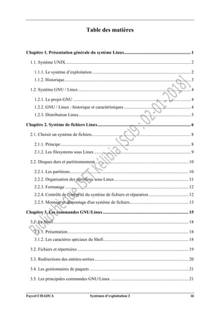 Faycel CHAOUA Systèmes d’exploitation 2 iii
Table des matières
Chapitre 1. Présentation générale du système Linux............................................................ 1
1.1. Système UNIX................................................................................................................. 2
1.1.1. Le système d’exploitation......................................................................................... 2
1.1.2. Historique.................................................................................................................. 3
1.2. Système GNU / Linux ..................................................................................................... 4
1.2.1. Le projet GNU .......................................................................................................... 4
1.2.2. GNU / Linux : historique et caractéristiques ............................................................ 4
1.2.3. Distribution Linux..................................................................................................... 5
Chapitre 2. Système de fichiers Linux.................................................................................... 6
2.1. Choisir un système de fichiers......................................................................................... 8
2.1.1. Principe ..................................................................................................................... 8
2.1.2. Les filesystems sous Linux ....................................................................................... 9
2.2. Disques durs et partitionnement .................................................................................... 10
2.2.1. Les partitions........................................................................................................... 10
2.2.2. Organisation des partitions sous Linux................................................................... 11
2.2.3. Formatage ............................................................................................................... 12
2.2.4. Contrôle de l'intégrité du système de fichiers et réparation.................................... 12
2.2.5. Montage et démontage d'un système de fichiers..................................................... 13
Chapitre 3. Les commandes GNU/Linux ............................................................................. 15
3.1. Le Shell.......................................................................................................................... 18
3.1.1. Présentation............................................................................................................. 18
3.1.2. Les caractères spéciaux du Shell............................................................................. 18
3.2. Fichiers et répertoires .................................................................................................... 19
3.3. Redirections des entrées-sorties..................................................................................... 20
3.4. Les gestionnaires de paquets ......................................................................................... 21
3.5. Les principales commandes GNU/Linux ...................................................................... 21
 