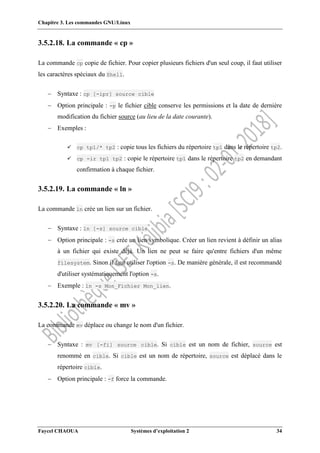 Chapitre 3. Les commandes GNU/Linux
Faycel CHAOUA Systèmes d’exploitation 2 34
3.5.2.18. La commande « cp »
La commande cp copie de fichier. Pour copier plusieurs fichiers d'un seul coup, il faut utiliser
les caractères spéciaux du Shell.
 Syntaxe : cp [-ipr] source cible
 Option principale : -p le fichier cible conserve les permissions et la date de dernière
modification du fichier source (au lieu de la date courante).
 Exemples :
 cp tp1/* tp2 : copie tous les fichiers du répertoire tp1 dans le répertoire tp2.
 cp -ir tp1 tp2 : copie le répertoire tp1 dans le répertoire tp2 en demandant
confirmation à chaque fichier.
3.5.2.19. La commande « ln »
La commande ln crée un lien sur un fichier.
 Syntaxe : ln [-s] source cible
 Option principale : -s crée un lien symbolique. Créer un lien revient à définir un alias
à un fichier qui existe déjà. Un lien ne peut se faire qu'entre fichiers d'un même
filesystem. Sinon il faut utiliser l'option -s. De manière générale, il est recommandé
d'utiliser systématiquement l'option -s.
 Exemple : ln -s Mon_Fichier Mon_lien.
3.5.2.20. La commande « mv »
La commande mv déplace ou change le nom d'un fichier.
 Syntaxe : mv [-fi] source cible. Si cible est un nom de fichier, source est
renommé en cible. Si cible est un nom de répertoire, source est déplacé dans le
répertoire cible.
 Option principale : -f force la commande.
 