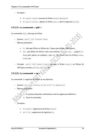 Chapitre 3. Les commandes GNU/Linux
Faycel CHAOUA Systèmes d’exploitation 2 35
 Exemples :
 mv essai1 essai2 renomme le fichier essai1 en essai2.
 mv tp11.c tp/tp1 : déplace le fichier tp11.c dans le répertoire tp/tp1.
3.5.2.21. La commande « split »
La commande split découpe un fichier.
 Syntaxe : split [-n] fichier [nom]
 Options principales :
 -n : découpe fichier en fichiers de n lignes (par défaut, 1000 lignes).
 nom : par défaut les fichiers créés sont nommés xaa, xab, xac, ... jusqu'à xzz.
Avec cette option, on remplace x par nom : on obtient donc les fichiers nomaa,
nomab, etc.
 Exemple : split -100 essai.c petit découpe le fichier essai.c en fichiers de
100 lignes nommés petitaa, petitab, etc.
3.5.2.22. La commande « rm »
La commande rm supprime un fichier ou un répertoire.
 Syntaxe : rm [-if] fichier ou rm [-if] -r répertoire
 Options principales :
 -i : le système demande confirmation avant la suppression définitive.
 -f : force la commande.
 Exemples :
 rm essai2 : suppression du fichier essai2.
 rm -r tp : suppression du répertoire tp.
 