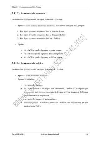 Chapitre 3. Les commandes GNU/Linux
Faycel CHAOUA Systèmes d’exploitation 2 36
3.5.2.23. La commande « comm »
La commande comm recherche les lignes identiques à 2 fichiers.
 Syntaxe : comm [-123] fichier1 fichier2. Elle sépare les lignes en 3 groupes :
1. Les lignes présentes seulement dans le premier fichier.
2. Les lignes présentes seulement dans le deuxième fichier.
3. Les lignes présentes seulement dans les 2 fichiers.
 Options :
 -1 : n'affiche pas les lignes du premier groupe.
 -2 : n'affiche pas les lignes du deuxième groupe.
 -3 : n'affiche pas les lignes du troisième groupe.
3.5.2.24. La commande « diff »
La commande diff recherche les lignes différentes à 2 fichiers.
 Syntaxe : diff fichier1 fichier2
 Options principales :
 -b : ignore les espaces.
 -i : contrairement à la plupart des commandes, l'option -i ne signifie pas
interactif mais ignore-case, c'est à dire que diff ne fera pas de différence
entre minuscules et majuscules.
 -w : ignore les espaces et les tabulations.
 --side-by-side : affiche le contenu des 2 fichiers côte à côte et non pas l'un
au dessous de l'autre.
 