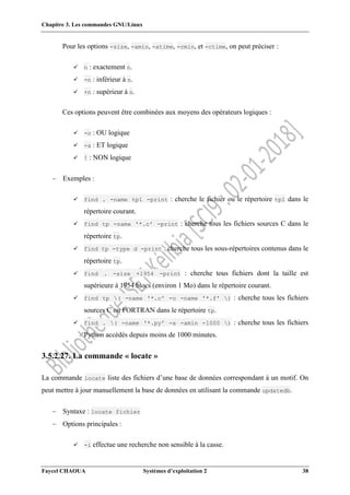 Chapitre 3. Les commandes GNU/Linux
Faycel CHAOUA Systèmes d’exploitation 2 38
Pour les options -size, -amin, -atime, -cmin, et -ctime, on peut préciser :
 n : exactement n.
 -n : inférieur à n.
 +n : supérieur à n.
Ces options peuvent être combinées aux moyens des opérateurs logiques :
 -o : OU logique
 -a : ET logique
 ! : NON logique
 Exemples :
 find . -name tp1 -print : cherche le fichier ou le répertoire tp1 dans le
répertoire courant.
 find tp -name '*.c' -print : cherche tous les fichiers sources C dans le
répertoire tp.
 find tp -type d -print : cherche tous les sous-répertoires contenus dans le
répertoire tp.
 find . -size +1954 -print : cherche tous fichiers dont la taille est
supérieure à 1954 blocs (environ 1 Mo) dans le répertoire courant.
 find tp ( -name '*.c' -o -name '*.f' ) : cherche tous les fichiers
sources C ou FORTRAN dans le répertoire tp.
 find . ( -name '*.py' -a -amin -1000 ) : cherche tous les fichiers
Python accédés depuis moins de 1000 minutes.
3.5.2.27. La commande « locate »
La commande locate liste des fichiers d’une base de données correspondant à un motif. On
peut mettre à jour manuellement la base de données en utilisant la commande updatedb.
 Syntaxe : locate fichier
 Options principales :
 -i effectue une recherche non sensible à la casse.
 