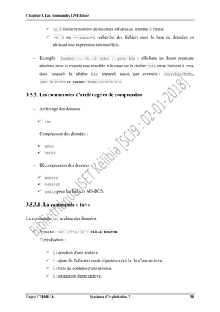 Chapitre 3. Les commandes GNU/Linux
Faycel CHAOUA Systèmes d’exploitation 2 39
 -n X limite le nombre de résultats affichés au nombre X choisi,
 -r X ou --regexp=X recherche des fichiers dans la base de données en
utilisant une expression rationnelle X.
 Exemple : locate -i -n 12 toto | grep bin : affichera les douze premiers
résultats pour la requête non sensible à la casse de la chaîne toto en se limitant à ceux
dans lesquels la chaîne bin apparaît aussi, par exemple : /usr/bin/ToTo,
/mnt/bintoto ou encore /home/totoro/bin.
3.5.3. Les commandes d'archivage et de compression
 Archivage des données :
 tar
 Compression des données :
 gzip
 bzip2
 Décompression des données :
 gunzip
 bunzip2
 unzip pour les fichiers MS-DOS.
3.5.3.1. La commande « tar »
La commande tar archive des données.
 Syntaxe : tar [crtx][v]f cible source
 Type d'action :
 c : création d'une archive.
 r : ajout de fichier(s) ou de répertoire(s) à la fin d'une archive.
 t : liste du contenu d'une archive.
 x : extraction d'une archive.
 