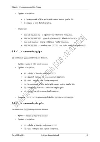 Chapitre 3. Les commandes GNU/Linux
Faycel CHAOUA Systèmes d’exploitation 2 40
 Options principales :
 v : la commande affiche au fur et à mesure tout ce qu'elle fait.
 f : précise le nom du fichier cible.
 Exemples :
 tar cf tp.tar tp : le répertoire tp est archivé en tp.tar.
 tar rf tp.tar tp2 : ajoute le répertoire tp2 à la fin de l'archive tp.tar.
 tar tvf tp.tar : liste le contenu de l'archive tp.tar.
 tar xf tp.tar : extrait l'archive tp.tar, c'est à dire recrée le répertoire tp.
3.5.3.2. La commande « gzip »
La commande gzip compresse des données.
 Syntaxe : gzip [-h][-rtv] source
 Options principales :
 -h : affiche la liste des options de gzip.
 -r : récursif. Dans ce cas source est un répertoire.
 -t : teste l'intégrité d'un fichier compressé.
 -v : la commande affiche au fur et à mesure tout ce qu'elle fait.
 -1 : compresse plus vite. Le résultat est plus gros.
 -9 : compresse mieux mais plus lentement.
 Exemple : gzip tp.tar compresse le fichier tp.tar en tp.tar.gz.
3.5.3.3. La commande « bzip2 »
La commande bzip2 compresse des données.
 Syntaxe : bzip2 [-h][-tv] source
 Options principales :
 -h : affiche la liste des options de bzip2.
 -t : teste l'intégrité d'un fichier compressé.
 
