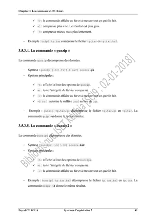 Chapitre 3. Les commandes GNU/Linux
Faycel CHAOUA Systèmes d’exploitation 2 41
 -v : la commande affiche au fur et à mesure tout ce qu'elle fait.
 -1 : compresse plus vite. Le résultat est plus gros.
 -9 : compresse mieux mais plus lentement.
 Exemple : bzip2 tp.tar compresse le fichier tp.tar en tp.tar.bz2.
3.5.3.4. La commande « gunzip »
La commande gunzip décompresse des données.
 Syntaxe : gunzip [-h][-tv][-S suf] source.gz
 Options principales :
 -h : affiche la liste des options de gunzip.
 -t : teste l'intégrité du fichier compressé.
 -v : la commande affiche au fur et à mesure tout ce qu'elle fait.
 -S suf : autorise le suffixe .suf au lieu de .gz.
 Exemple : gunzip tp.tar.gz décompresse le fichier tp.tar.gz en tp.tar. La
commande gzip –d donne le même résultat.
3.5.3.5. La commande « bunzip2 »
La commande bunzip2 décompresse des données.
 Syntaxe : bunzip2 [-h][-tv] source.bz2
 Options principales :
 -h : affiche la liste des options de bunzip2.
 -t : teste l'intégrité du fichier compressé.
 -v : la commande affiche au fur et à mesure tout ce qu'elle fait.
 Exemple : bunzip2 tp.tar.bz2 décompresse le fichier tp.tar.bz2 en tp.tar. La
commande bzip2 –d donne le même résultat.
 
