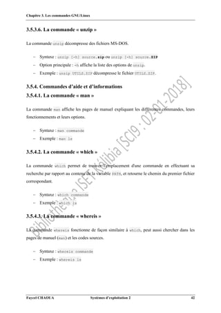 Chapitre 3. Les commandes GNU/Linux
Faycel CHAOUA Systèmes d’exploitation 2 42
3.5.3.6. La commande « unzip »
La commande unzip décompresse des fichiers MS-DOS.
 Syntaxe : unzip [-h] source.zip ou unzip [-h] source.ZIP
 Option principale : -h affiche la liste des options de unzip.
 Exemple : unzip UTILS.ZIP décompresse le fichier UTILS.ZIP.
3.5.4. Commandes d’aide et d’informations
3.5.4.1. La commande « man »
La commande man affiche les pages de manuel expliquant les différentes commandes, leurs
fonctionnements et leurs options.
 Syntaxe : man commande
 Exemple : man ls
3.5.4.2. La commande « which »
La commande which permet de trouver l'emplacement d'une commande en effectuant sa
recherche par rapport au contenu de la variable PATH, et retourne le chemin du premier fichier
correspondant.
 Syntaxe : which commande
 Exemple : which ls
3.5.4.3. La commande « whereis »
La commande whereis fonctionne de façon similaire à which, peut aussi chercher dans les
pages de manuel (man) et les codes sources.
 Syntaxe : whereis commande
 Exemple : whereis ls
 