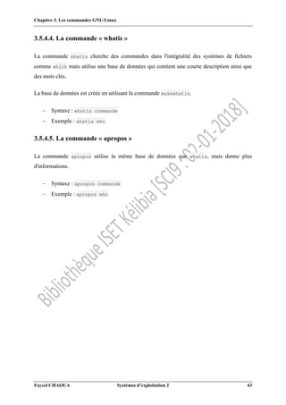 Chapitre 3. Les commandes GNU/Linux
Faycel CHAOUA Systèmes d’exploitation 2 43
3.5.4.4. La commande « whatis »
La commande whatis cherche des commandes dans l'intégralité des systèmes de fichiers
comme which mais utilise une base de données qui contient une courte description ainsi que
des mots clés.
La base de données est créée en utilisant la commande makewhatis.
 Syntaxe : whatis commande
 Exemple : whatis who
3.5.4.5. La commande « apropos »
La commande apropos utilise la même base de données que whatis, mais donne plus
d'informations.
 Syntaxe : apropos commande
 Exemple : apropos who
 