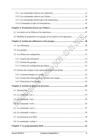 Faycel CHAOUA Systèmes d’exploitation 2 iv
3.5.1. Les commandes relatives aux répertoires ............................................................... 21
3.5.2. Les commandes relatives aux fichiers .................................................................... 26
3.5.3. Les commandes d'archivage et de compression...................................................... 39
3.5.4. Commandes d’aide et d’informations..................................................................... 42
Chapitre 4. Permissions d'accès aux Fichiers...................................................................... 44
4.1. Les droits sur les fichiers et les répertoires.................................................................... 45
4.2. Modifier le propriétaire et le groupe sur les fichiers et les répertoires.......................... 47
Chapitre 5. Gestion des utilisateurs et des groupes............................................................. 48
5.1. Les utilisateurs............................................................................................................... 49
5.2. Les groupes.................................................................................................................... 50
5.3. Les fichiers de configuration ......................................................................................... 51
5.3.1. Gestion des utilisateurs ........................................................................................... 51
5.3.2. Gestion des groupes ................................................................................................ 52
5.3.3. Fichiers de configuration par défaut ....................................................................... 52
5.4. Gestion des comptes et des options de création par défaut ........................................... 52
5.4.1. Comment bloquer un compte.................................................................................. 53
5.4.2. Gestion des informations d’expiration du compte.................................................. 53
5.4.3. Destruction d’un compte......................................................................................... 53
Chapitre 6. Système de gestion de processus ....................................................................... 54
6.1. Introduction ................................................................................................................... 55
6.2. La commande « ps »...................................................................................................... 55
6.3. La commande « top » .................................................................................................... 56
6.4. La commande « kill ».................................................................................................... 56
6.5. La commande « nice »................................................................................................... 57
6.6. La commande « renice »................................................................................................ 58
6.7. Les processus et le Shell................................................................................................ 58
6.8. La commande « nohup » ............................................................................................... 59
Chapitre 7. La programmation Shell ................................................................................... 61
 