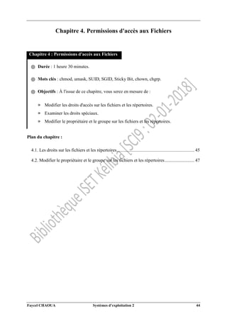 Faycel CHAOUA Systèmes d’exploitation 2 44
Chapitre 4. Permissions d'accès aux Fichiers
Chapitre 4 : Permissions d'accès aux Fichiers
֍ Durée : 1 heure 30 minutes.
֍ Mots clés : chmod, umask, SUID, SGID, Sticky Bit, chown, chgrp.
֍ Objectifs : À l'issue de ce chapitre, vous serez en mesure de :
» Modifier les droits d'accès sur les fichiers et les répertoires.
» Examiner les droits spéciaux.
» Modifier le propriétaire et le groupe sur les fichiers et les répertoires.
Plan du chapitre :
4.1. Les droits sur les fichiers et les répertoires.................................................................... 45
4.2. Modifier le propriétaire et le groupe sur les fichiers et les répertoires.......................... 47
 