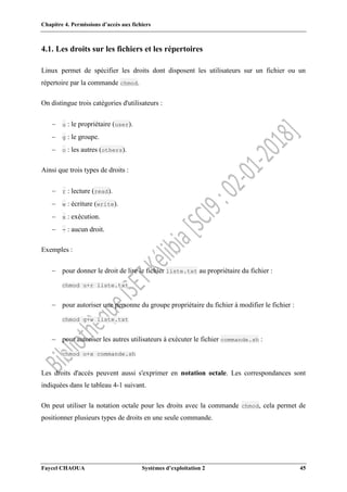 Chapitre 4. Permissions d’accès aux fichiers
Faycel CHAOUA Systèmes d’exploitation 2 45
4.1. Les droits sur les fichiers et les répertoires
Linux permet de spécifier les droits dont disposent les utilisateurs sur un fichier ou un
répertoire par la commande chmod.
On distingue trois catégories d'utilisateurs :
 u : le propriétaire (user).
 g : le groupe.
 o : les autres (others).
Ainsi que trois types de droits :
 r : lecture (read).
 w : écriture (write).
 x : exécution.
 - : aucun droit.
Exemples :
 pour donner le droit de lire le fichier liste.txt au propriétaire du fichier :
chmod u+r liste.txt
 pour autoriser une personne du groupe propriétaire du fichier à modifier le fichier :
chmod g+w liste.txt
 pour autoriser les autres utilisateurs à exécuter le fichier commande.sh :
chmod o+x commande.sh
Les droits d'accès peuvent aussi s'exprimer en notation octale. Les correspondances sont
indiquées dans le tableau 4-1 suivant.
On peut utiliser la notation octale pour les droits avec la commande chmod, cela permet de
positionner plusieurs types de droits en une seule commande.
 