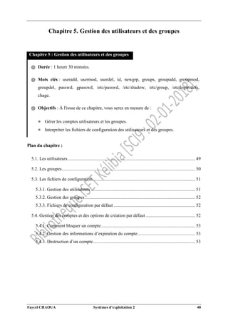 Faycel CHAOUA Systèmes d’exploitation 2 48
Chapitre 5. Gestion des utilisateurs et des groupes
Chapitre 5 : Gestion des utilisateurs et des groupes
֍ Durée : 1 heure 30 minutes.
֍ Mots clés : useradd, usermod, userdel, id, newgrp, groups, groupadd, groupmod,
groupdel, passwd, gpasswd, /etc/passwd, /etc/shadow, /etc/group, /etc/login.defs,
chage.
֍ Objectifs : À l'issue de ce chapitre, vous serez en mesure de :
» Gérer les comptes utilisateurs et les groupes.
» Interpréter les fichiers de configuration des utilisateurs et des groupes.
Plan du chapitre :
5.1. Les utilisateurs............................................................................................................... 49
5.2. Les groupes.................................................................................................................... 50
5.3. Les fichiers de configuration ......................................................................................... 51
5.3.1. Gestion des utilisateurs ........................................................................................... 51
5.3.2. Gestion des groupes ................................................................................................ 52
5.3.3. Fichiers de configuration par défaut ....................................................................... 52
5.4. Gestion des comptes et des options de création par défaut ........................................... 52
5.4.1. Comment bloquer un compte.................................................................................. 53
5.4.2. Gestion des informations d’expiration du compte.................................................. 53
5.4.3. Destruction d’un compte......................................................................................... 53
 