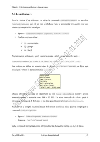 Chapitre 5. Gestion des utilisateurs et des groupes
Faycel CHAOUA Systèmes d’exploitation 2 49
5.1. Les utilisateurs
Pour la création d’un utilisateur, on utilise la commande /usr/sbin/useradd ou son alias
/usr/sbin/adduser qui est un lien symbolique vers la commande précédente pour des
raisons de compatibilité historique.
 Syntaxe : /usr/sbin/useradd [options] nom-utilisateur
 Quelques options utiles :
 -c : commentaire.
 -g : groupe.
 -s : Shell.
Pour ajouter un utilisateur « user1 » dans le groupe « chefs » avec le Shell « tcsh » :
/usr/sbin/useradd -c 'User 1 le chef' -g 'chefs' -s '/bin/tcsh' user1
Les options par défaut se trouvent dans le fichier /etc/default/useradd, ou bien sont
listées par l’option -D de la commande useradd.
Chaque utilisateur possède un identifiant ou UID (user identifier), numéro généré
automatiquement et compris entre 500 et 60 000. Un autre intervalle de valeurs peut si
nécessaire être imposé. Il doit dans ce cas être spécifié dans le fichier /etc/login.defs.
Pour activer le compte, l’administrateur doit définir un mot de passe pour le compte par la
commande /usr/bin/passwd :
 Syntaxe : /usr/bin/passwd nom-utilisateur
 Exemple : /usr/bin/passwd user1
Cette commande permet également à l’utilisateur de changer lui-même son mot de passe.
 