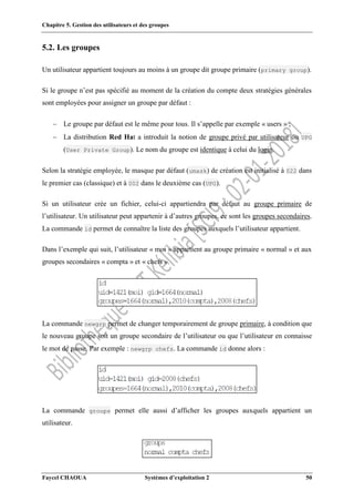 Chapitre 5. Gestion des utilisateurs et des groupes
Faycel CHAOUA Systèmes d’exploitation 2 50
5.2. Les groupes
Un utilisateur appartient toujours au moins à un groupe dit groupe primaire (primary group).
Si le groupe n’est pas spécifié au moment de la création du compte deux stratégies générales
sont employées pour assigner un groupe par défaut :
 Le groupe par défaut est le même pour tous. Il s’appelle par exemple « users » ;
 La distribution Red Hat a introduit la notion de groupe privé par utilisateur ou UPG
(User Private Group). Le nom du groupe est identique à celui du login.
Selon la stratégie employée, le masque par défaut (umask) de création est initialisé à 022 dans
le premier cas (classique) et à 002 dans le deuxième cas (UPG).
Si un utilisateur crée un fichier, celui-ci appartiendra par défaut au groupe primaire de
l’utilisateur. Un utilisateur peut appartenir à d’autres groupes, ce sont les groupes secondaires.
La commande id permet de connaître la liste des groupes auxquels l’utilisateur appartient.
Dans l’exemple qui suit, l’utilisateur « moi » appartient au groupe primaire « normal » et aux
groupes secondaires « compta » et « chefs ».
La commande newgrp permet de changer temporairement de groupe primaire, à condition que
le nouveau groupe soit un groupe secondaire de l’utilisateur ou que l’utilisateur en connaisse
le mot de passe. Par exemple : newgrp chefs. La commande id donne alors :
La commande groups permet elle aussi d’afficher les groupes auxquels appartient un
utilisateur.
 