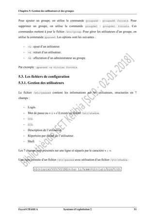 Chapitre 5. Gestion des utilisateurs et des groupes
Faycel CHAOUA Systèmes d’exploitation 2 51
Pour ajouter un groupe, on utilise la commande groupadd : groupadd forcats. Pour
supprimer un groupe, on utilise la commande groupdel : groupdel forcats. Ces
commandes mettent à jour le fichier /etc/group. Pour gérer les utilisateurs d’un groupe, on
utilise la commande gpasswd. Les options sont les suivantes :
 -a : ajout d’un utilisateur.
 -d : retrait d’un utilisateur.
 -A : affectation d’un administrateur au groupe.
Par exemple : gpasswd -a nicolas forcats.
5.3. Les fichiers de configuration
5.3.1. Gestion des utilisateurs
Le fichier /etc/passwd contient les informations sur les utilisateurs, structurées en 7
champs :
 Login.
 Mot de passe ou « x » s’il existe un fichier /etc/shadow.
 UID.
 GID.
 Description de l’utilisateur.
 Répertoire par défaut de l’utilisateur.
 Shell.
Les 7 champs sont présentés sur une ligne et séparés par le caractère « : ».
Une ligne extraite d’un fichier /etc/passwd avec utilisation d’un fichier /etc/shadow :
 