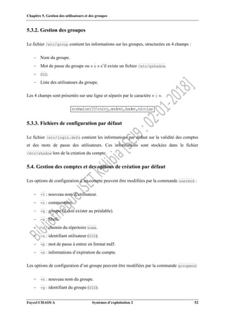 Chapitre 5. Gestion des utilisateurs et des groupes
Faycel CHAOUA Systèmes d’exploitation 2 52
5.3.2. Gestion des groupes
Le fichier /etc/group contient les informations sur les groupes, structurées en 4 champs :
 Nom du groupe.
 Mot de passe du groupe ou « x » s’il existe un fichier /etc/gshadow.
 GID.
 Liste des utilisateurs du groupe.
Les 4 champs sont présentés sur une ligne et séparés par le caractère « : ».
5.3.3. Fichiers de configuration par défaut
Le fichier /etc/login.defs contient les informations par défaut sur la validité des comptes
et des mots de passe des utilisateurs. Ces informations sont stockées dans le fichier
/etc/shadow lors de la création du compte.
5.4. Gestion des comptes et des options de création par défaut
Les options de configuration d’un compte peuvent être modifiées par la commande usermod :
 -l : nouveau nom d’utilisateur.
 -c : commentaire.
 -g : groupe (il doit exister au préalable).
 -s : Shell.
 -d : chemin du répertoire home.
 -u : identifiant utilisateur (UID).
 -p : mot de passe à entrer en format md5.
 -e : informations d’expiration du compte.
Les options de configuration d’un groupe peuvent être modifiées par la commande groupmod:
 -n : nouveau nom du groupe.
 -g : identifiant du groupe (GID).
 