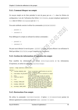 Chapitre 5. Gestion des utilisateurs et des groupes
Faycel CHAOUA Systèmes d’exploitation 2 53
5.4.1. Comment bloquer un compte
Un moyen simple est de faire précéder le mot de passe par un « ! » dans les fichiers de
configuration. Lors de l’utilisation d'un fichier /etc/shadow, on peut remplacer également le
« x » dans le fichier /etc/passwd par un « * ».
Une autre méthode consiste à utiliser les commandes passwd et usermod :
 passwd –l
 usermod –L
Pour débloquer le compte en utilisant les mêmes commandes :
 passwd –u
 usermod –U
On peut aussi détruire le mot de passe : passwd –d. Enfin, on peut affecter à un utilisateur le
Shell par défaut /bin/false, ce qui l’empêche de se connecter.
5.4.2. Gestion des informations d’expiration du compte
Pour modifier les informations par défaut (/etc/login.defs) et les informations
d’expiration, on utilise la commande /usr/bin/chage :
5.4.3. Destruction d’un compte
On utilise la commande /usr/sbin/userdel. L’option -r (--remove-home) permet de
détruire également le contenu du répertoire home : userdel -r user1.
 
